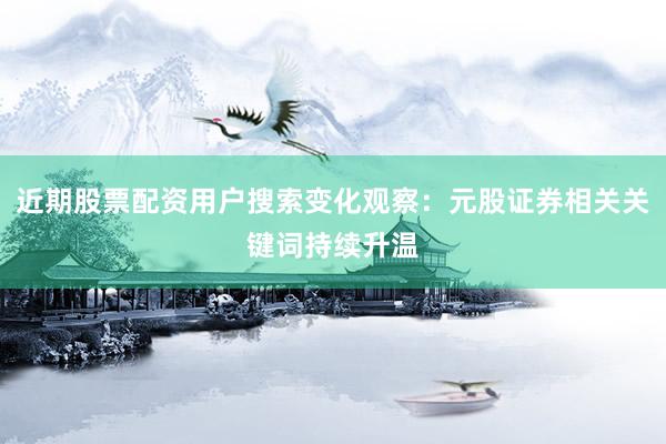 近期股票配资用户搜索变化观察：元股证券相关关键词持续升温