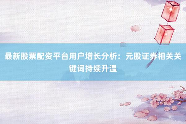 最新股票配资平台用户增长分析：元股证券相关关键词持续升温