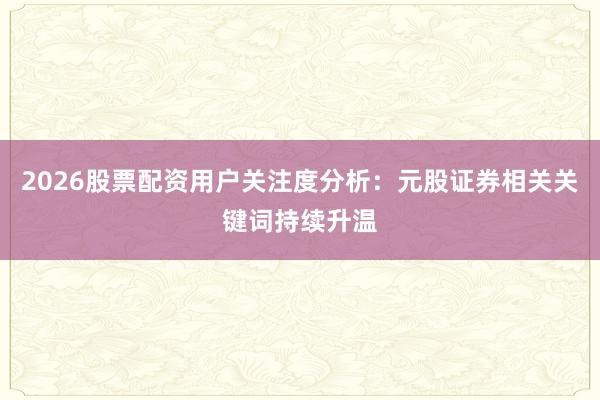 2026股票配资用户关注度分析：元股证券相关关键词持续升温