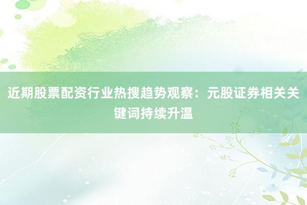 近期股票配资行业热搜趋势观察:元股证券相关关键词持续升温