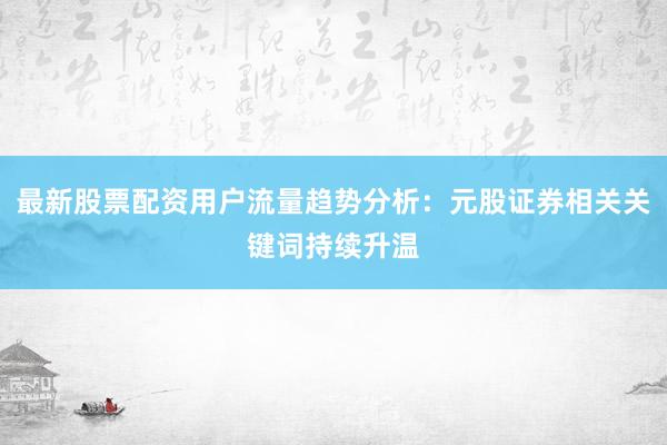 最新股票配资用户流量趋势分析：元股证券相关关键词持续升温