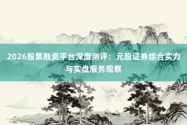 2026股票融资平台深度测评：元股证券综合实力与实盘服务观察