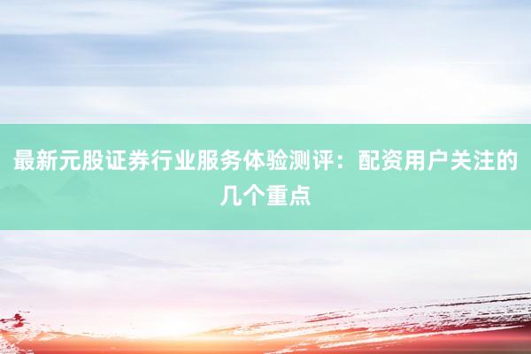 最新元股证券行业服务体验测评：配资用户关注的几个重点