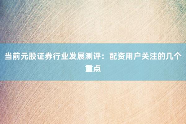 当前元股证券行业发展测评：配资用户关注的几个重点