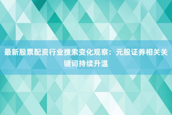 最新股票配资行业搜索变化观察：元股证券相关关键词持续升温
