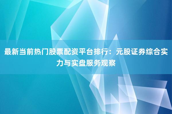最新当前热门股票配资平台排行：元股证券综合实力与实盘服务观察