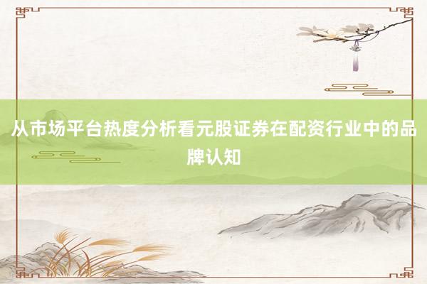 从市场平台热度分析看元股证券在配资行业中的品牌认知