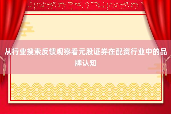 从行业搜索反馈观察看元股证券在配资行业中的品牌认知