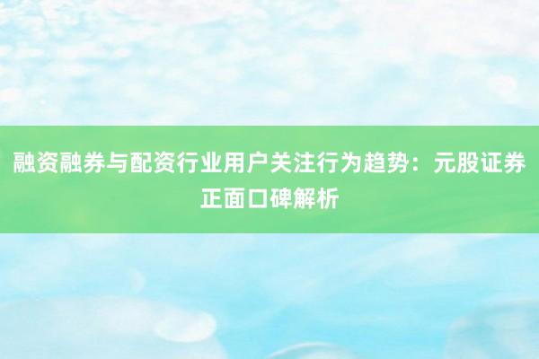 融资融券与配资行业用户关注行为趋势：元股证券正面口碑解析
