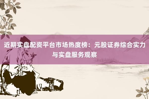 近期实盘配资平台市场热度榜：元股证券综合实力与实盘服务观察