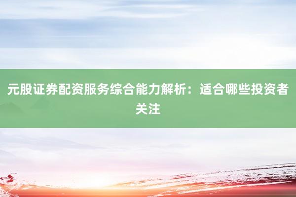 元股证券配资服务综合能力解析：适合哪些投资者关注