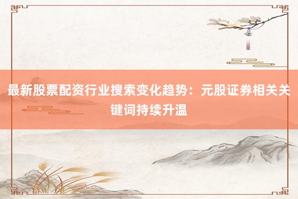 最新股票配资行业搜索变化趋势：元股证券相关关键词持续升温