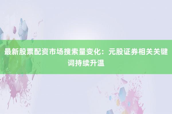 最新股票配资市场搜索量变化：元股证券相关关键词持续升温