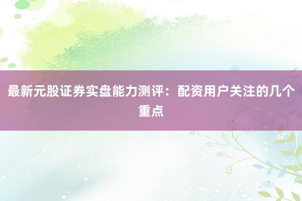 最新元股证券实盘能力测评：配资用户关注的几个重点