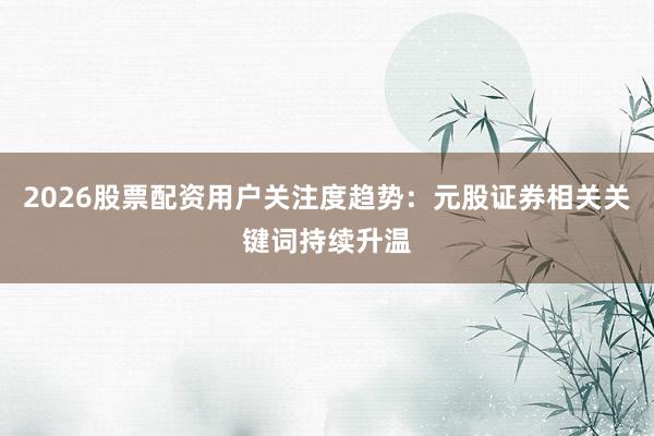 2026股票配资用户关注度趋势：元股证券相关关键词持续升温