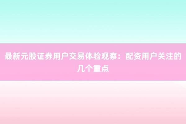 最新元股证券用户交易体验观察：配资用户关注的几个重点