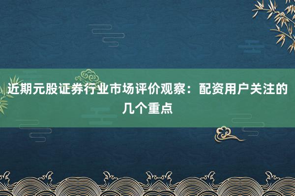 近期元股证券行业市场评价观察：配资用户关注的几个重点