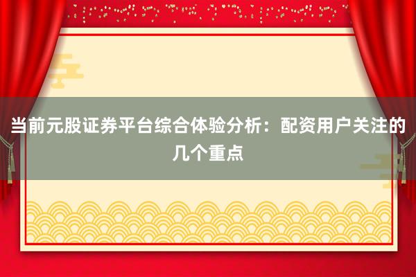 当前元股证券平台综合体验分析：配资用户关注的几个重点