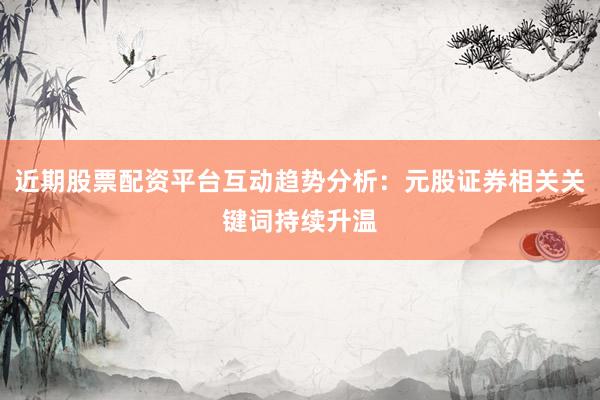 近期股票配资平台互动趋势分析：元股证券相关关键词持续升温