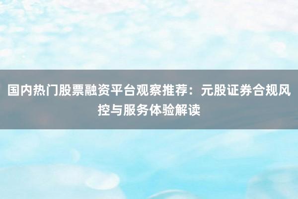 国内热门股票融资平台观察推荐：元股证券合规风控与服务体验解读