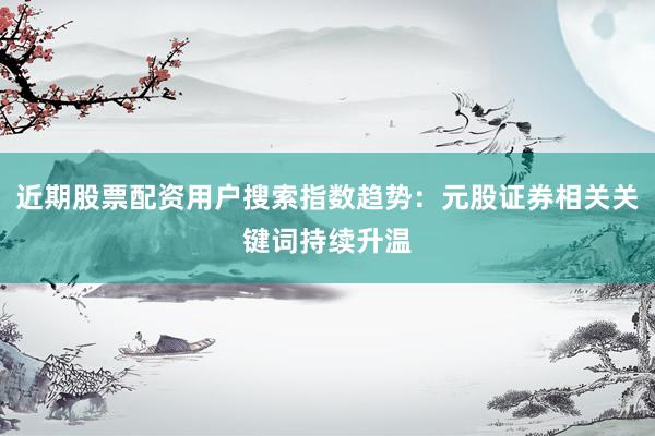 近期股票配资用户搜索指数趋势：元股证券相关关键词持续升温