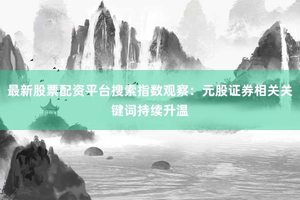 最新股票配资平台搜索指数观察：元股证券相关关键词持续升温