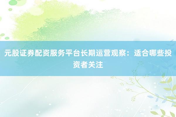 元股证券配资服务平台长期运营观察：适合哪些投资者关注