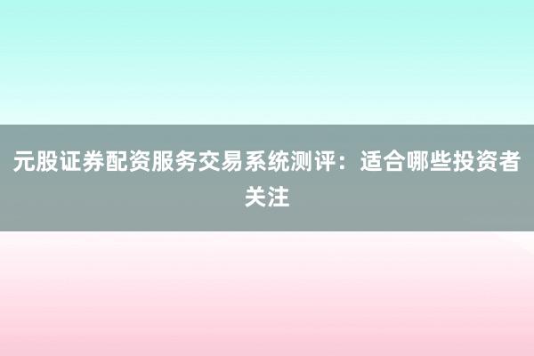 元股证券配资服务交易系统测评：适合哪些投资者关注