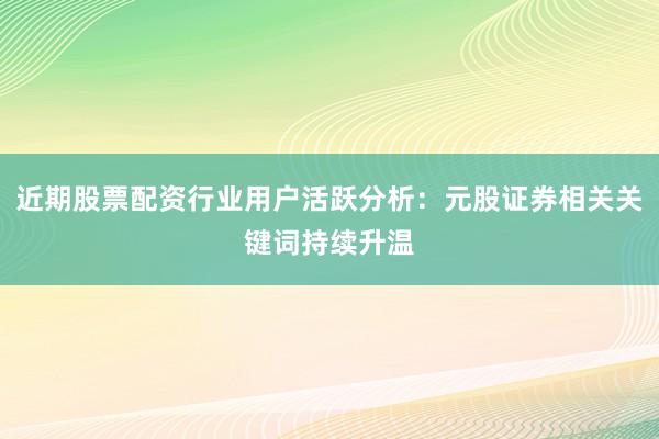 近期股票配资行业用户活跃分析：元股证券相关关键词持续升温