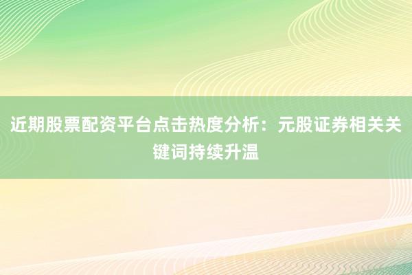 近期股票配资平台点击热度分析：元股证券相关关键词持续升温