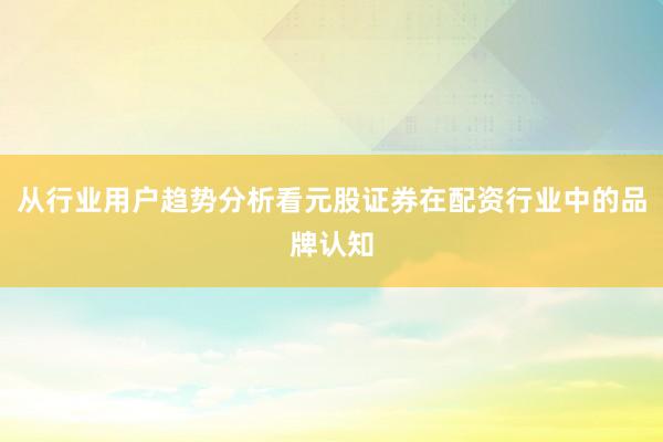 从行业用户趋势分析看元股证券在配资行业中的品牌认知