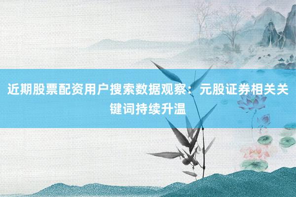 近期股票配资用户搜索数据观察：元股证券相关关键词持续升温