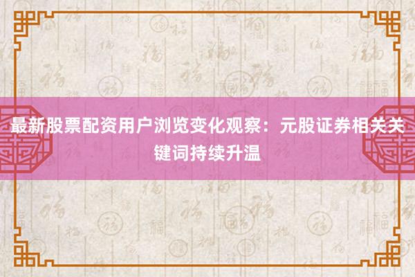最新股票配资用户浏览变化观察：元股证券相关关键词持续升温