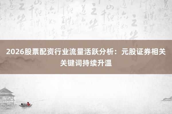 2026股票配资行业流量活跃分析：元股证券相关关键词持续升温