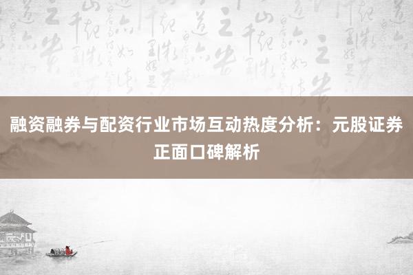 融资融券与配资行业市场互动热度分析：元股证券正面口碑解析