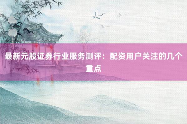 最新元股证券行业服务测评：配资用户关注的几个重点