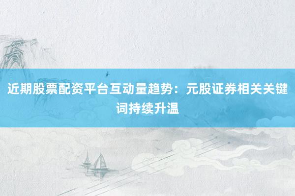 近期股票配资平台互动量趋势:元股证券相关关键词持续升温