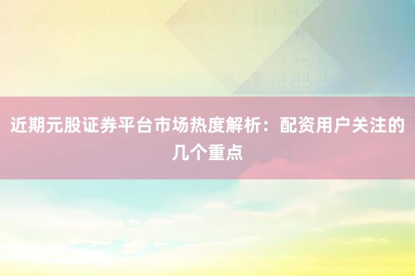 近期元股证券平台市场热度解析：配资用户关注的几个重点