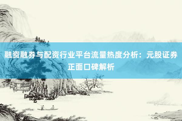融资融券与配资行业平台流量热度分析：元股证券正面口碑解析