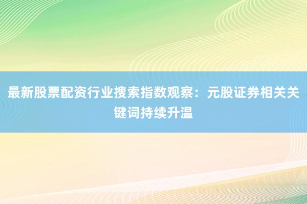 最新股票配资行业搜索指数观察：元股证券相关关键词持续升温