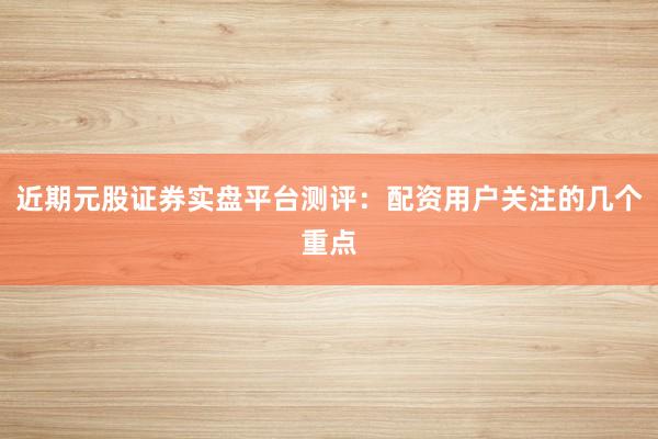 近期元股证券实盘平台测评：配资用户关注的几个重点