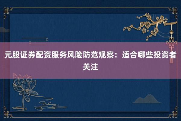 元股证券配资服务风险防范观察：适合哪些投资者关注