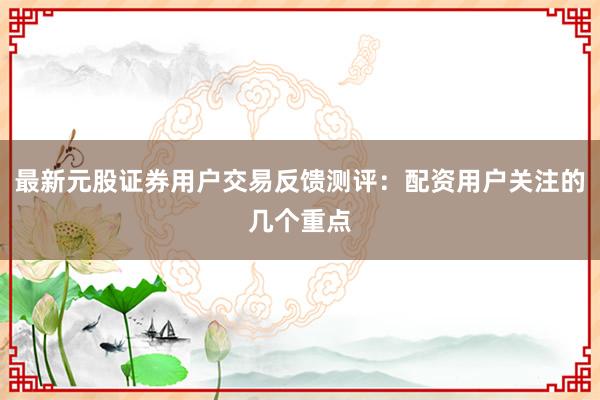 最新元股证券用户交易反馈测评：配资用户关注的几个重点