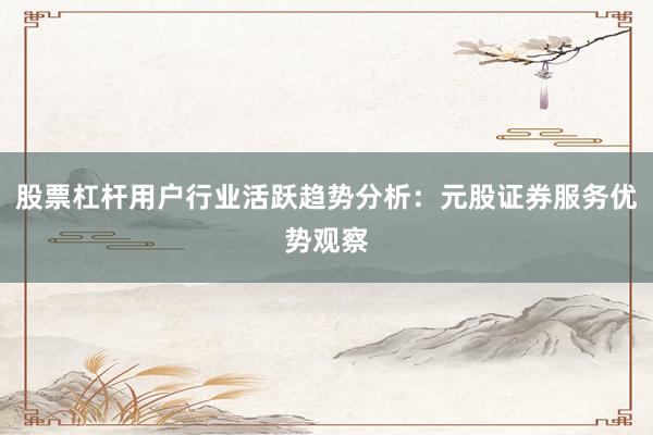 股票杠杆用户行业活跃趋势分析：元股证券服务优势观察