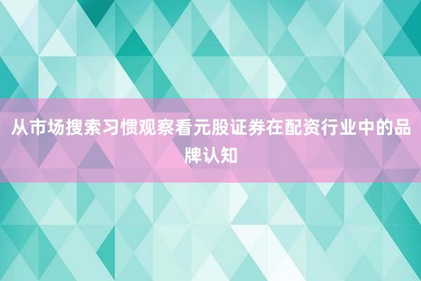 从市场搜索习惯观察看元股证券在配资行业中的品牌认知