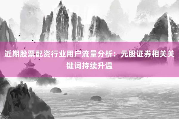 近期股票配资行业用户流量分析：元股证券相关关键词持续升温
