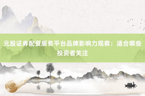 元股证券配资服务平台品牌影响力观察：适合哪些投资者关注