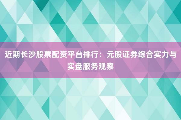 近期长沙股票配资平台排行：元股证券综合实力与实盘服务观察