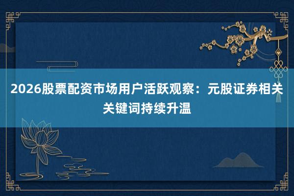 2026股票配资市场用户活跃观察：元股证券相关关键词持续升温