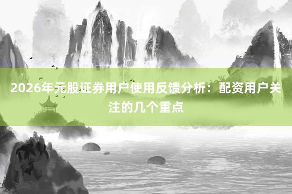 2026年元股证券用户使用反馈分析：配资用户关注的几个重点
